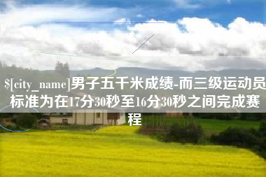 贵港男子五千米成绩-而三级运动员标准为在17分30秒至16分30秒之间完成赛程