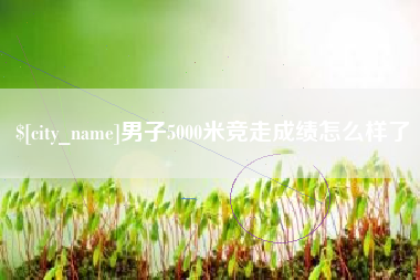 贵港男子5000米竞走成绩怎么样了
