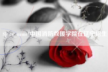 贵港中国消防救援学院在辽宁招生