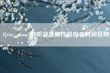 贵港消防设施操作员报名时间官网