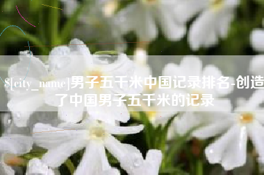 贵港男子五千米中国记录排名-创造了中国男子五千米的记录