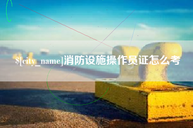 贵港消防设施操作员证怎么考