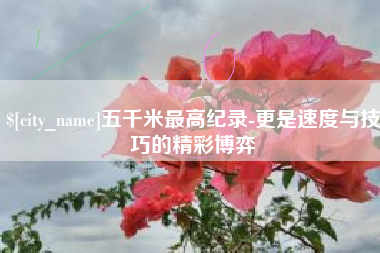 贵港五千米最高纪录-更是速度与技巧的精彩博弈