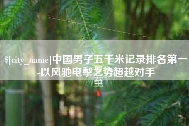 贵港中国男子五千米记录排名第一-以风驰电掣之势超越对手