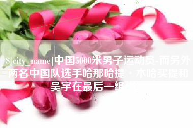 贵港中国5000米男子运动员-而另外两名中国队选手哈那哈提·木哈买提和吴宇在最后一组出场