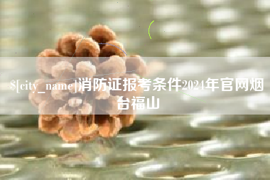 贵港消防证报考条件2024年官网烟台福山